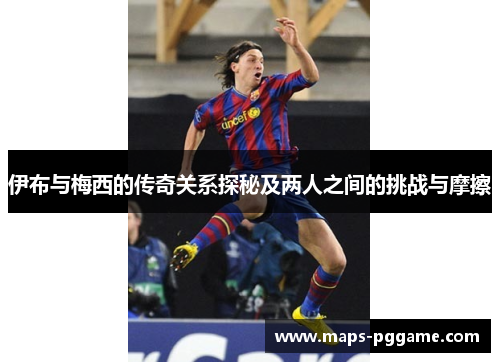 伊布与梅西的传奇关系探秘及两人之间的挑战与摩擦