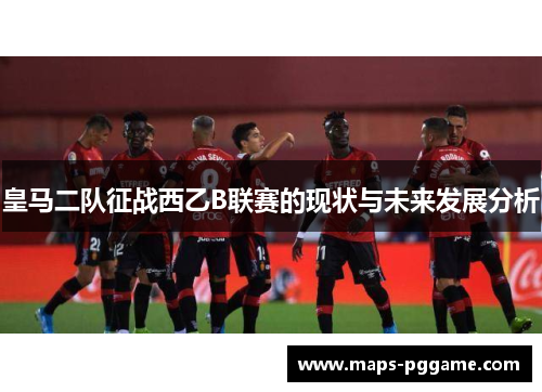 皇马二队征战西乙B联赛的现状与未来发展分析
