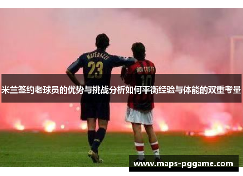 米兰签约老球员的优势与挑战分析如何平衡经验与体能的双重考量 米兰签约老球员的优势与挑战分析如何平衡经验与体能的双重考量
