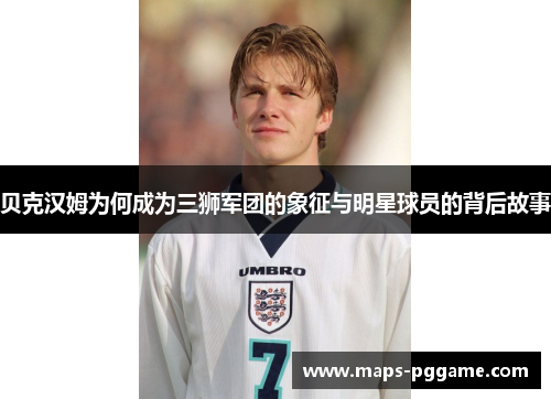 贝克汉姆为何成为三狮军团的象征与明星球员的背后故事