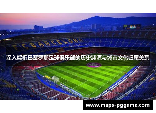 深入解析巴塞罗那足球俱乐部的历史渊源与城市文化归属关系