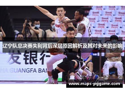 辽宁队总决赛失利背后深层原因解析及其对未来的影响 辽宁队总决赛失利背后深层原因解析及其对未来的影响