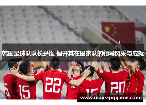 韩国足球队队长是谁 揭开其在国家队的领导风采与成就
