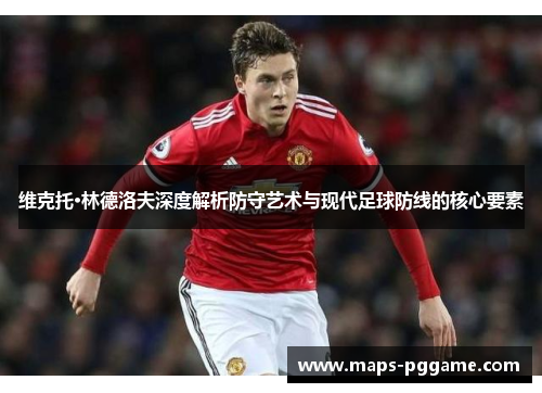 维克托·林德洛夫深度解析防守艺术与现代足球防线的核心要素